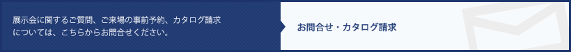 展示会に関するご質問、来場事前予約、カタログ請求についてはこちらからお問合せください。